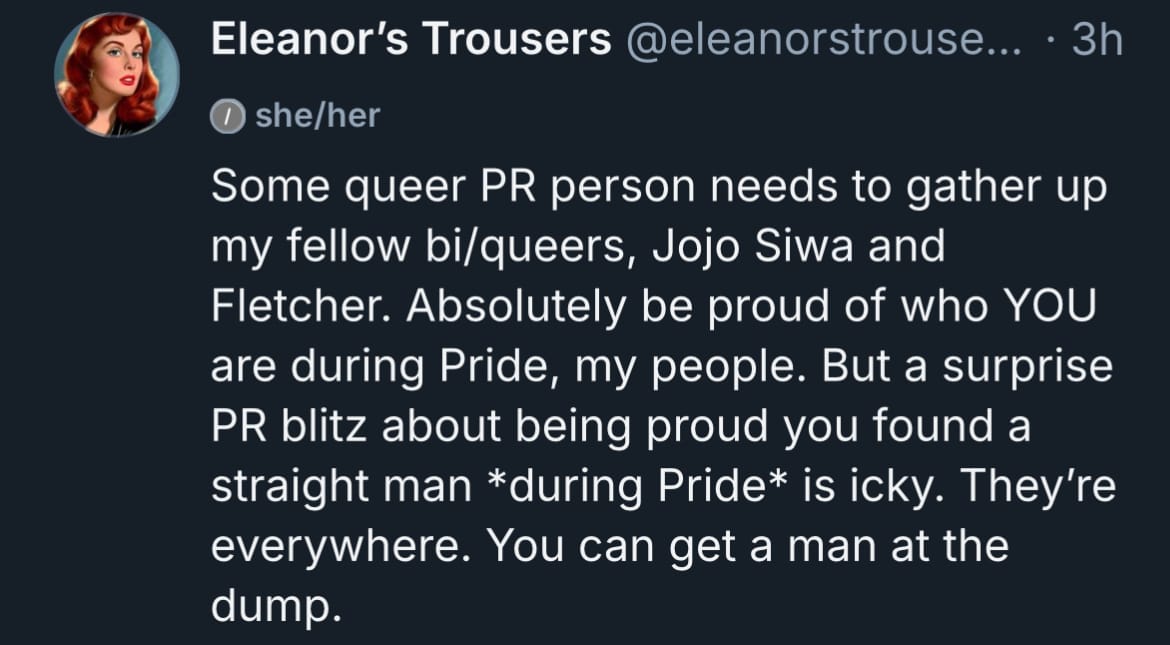 A post by Bluesky user @eleanorstrousers: “Some queer PR person needs to gather up my fellow bi/queers, Jojo Siwa and Fletcher. Absolutely be proud of who YOU are during Pride, my people. But a surprise PR blitz about being proud you found a straight man during Pride is icky. They’re everywhere. You can get a man at the dump.”